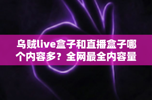 乌贼live盒子和直播盒子哪个内容多？全网最全内容量对比与选购实用指南