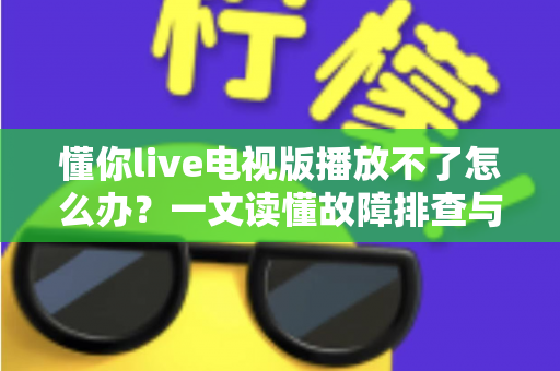 懂你live电视版播放不了怎么办？一文读懂故障排查与解决全攻略
