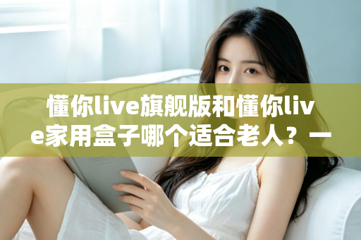 懂你live旗舰版和懂你live家用盒子哪个适合老人？一篇讲透的适老化选购指南