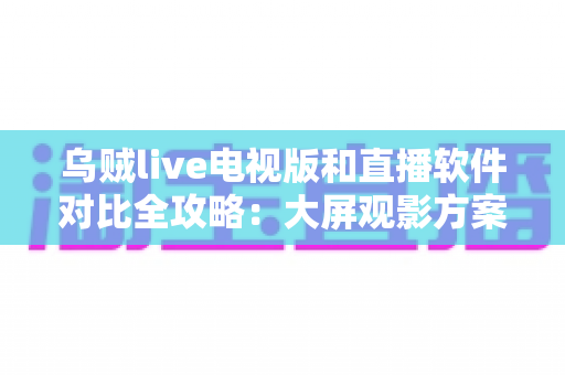 乌贼live电视版和直播软件对比全攻略：大屏观影方案这样选才不踩坑