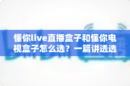 懂你live直播盒子和懂你电视盒子怎么选?一篇讲透选购逻辑的实用指南 懂你live直播盒子和懂你电视盒子怎么选?一篇讲透选购逻辑的实用指南