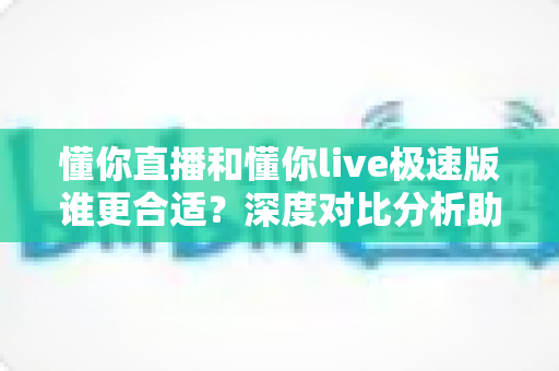 懂你直播和懂你live极速版谁更合适？深度对比分析助你选对版本不踩坑