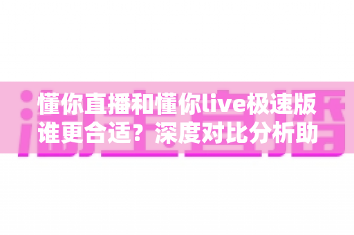懂你直播和懂你live极速版谁更合适？深度对比分析助你选对版本不踩坑