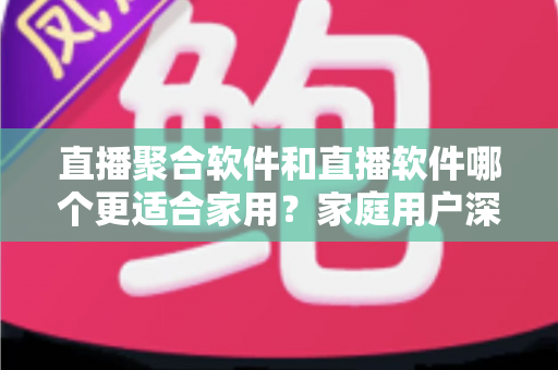 直播聚合软件和直播软件哪个更适合家用？家庭用户深度对比与选购全指南