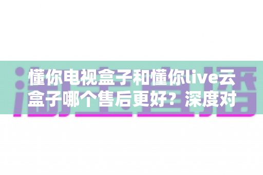 懂你电视盒子和懂你live云盒子哪个售后更好？深度对比解析与选购避坑指南