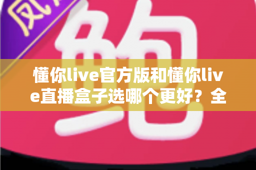 懂你live官方版和懂你live直播盒子选哪个更好?全面对比分析帮你做出最佳选择 懂你live官方版和懂你live直播盒子选哪个更好?全面对比分析帮你做出最佳选择