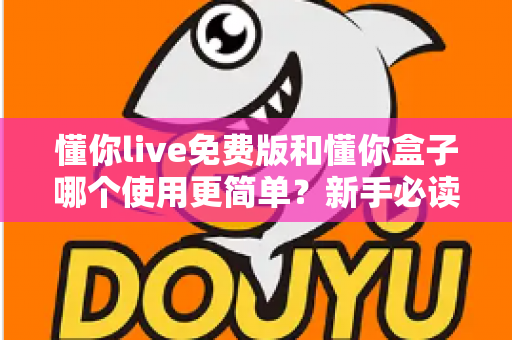 懂你live免费版和懂你盒子哪个使用更简单？新手必读的全方位上手体验对比指南