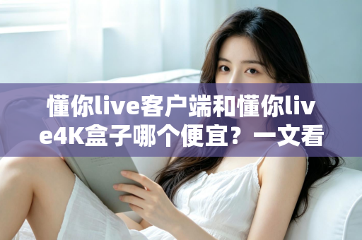 懂你live客户端和懂你live4K盒子哪个便宜？一文看懂两者的真实成本差异与选购攻略