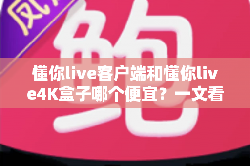 懂你live客户端和懂你live4K盒子哪个便宜？一文看懂两者的真实成本差异与选购攻略