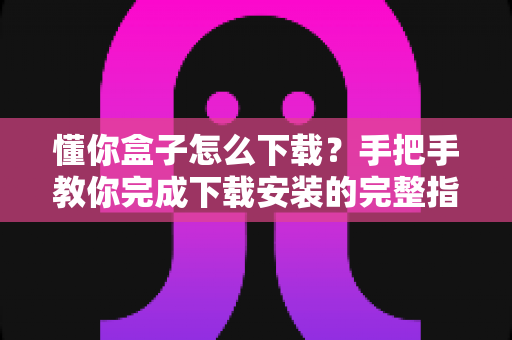 懂你盒子怎么下载?手把手教你完成下载安装的完整指南与实用技巧 懂你盒子怎么下载?手把手教你完成下载安装的完整指南与实用技巧