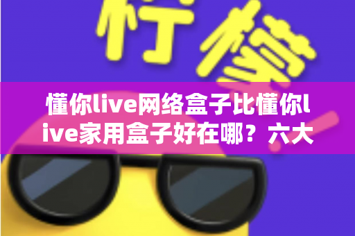 懂你live网络盒子比懂你live家用盒子好在哪?六大核心优势全面解析,看完再买不后悔 懂你live网络盒子比懂你live家用盒子好在哪?六大核心优势全面解析,看完再买不后悔