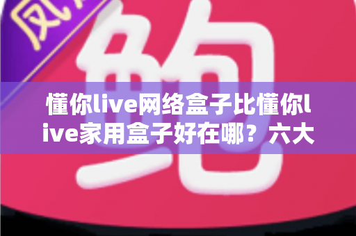 懂你live网络盒子比懂你live家用盒子好在哪？六大核心优势全面解析，看完再买不后悔