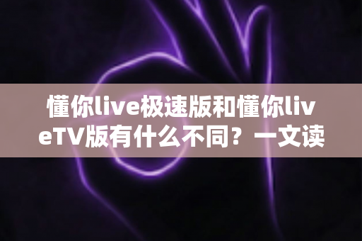 懂你live极速版和懂你liveTV版有什么不同？一文读懂两大版本核心差异，帮你精准选对看直播神器
