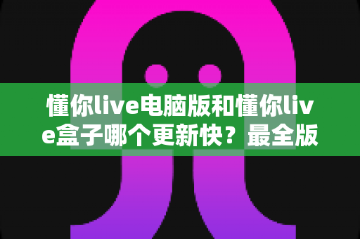懂你live电脑版和懂你live盒子哪个更新快？最全版本更新速度对比与选择指南