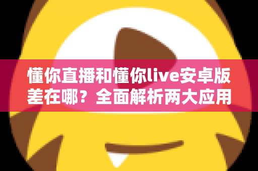 懂你直播和懂你live安卓版差在哪？全面解析两大应用的核心区别与选择建议