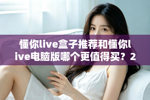 懂你live盒子推荐和懂你live电脑版哪个更值得买?2025最新选购指南帮你一次看懂 懂你live盒子推荐和懂你live电脑版哪个更值得买?2025最新选购指南帮你一次看懂