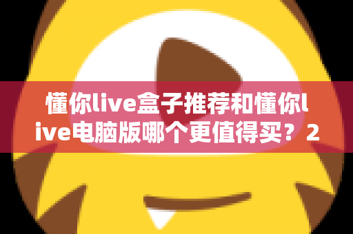 懂你live盒子推荐和懂你live电脑版哪个更值得买？2025最新选购指南帮你一次看懂