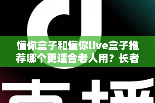 懂你盒子和懂你live盒子推荐哪个更适合老人用？长者电视盒超详细选购评测指南