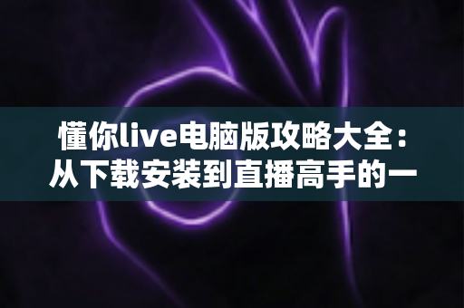 懂你live电脑版攻略大全：从下载安装到直播高手的一站式实用指南