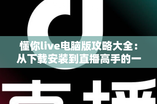 懂你live电脑版攻略大全：从下载安装到直播高手的一站式实用指南