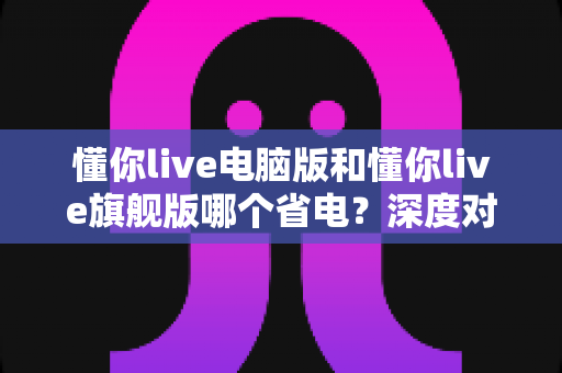 懂你live电脑版和懂你live旗舰版哪个省电？深度对比分析与实用省电指南全解析