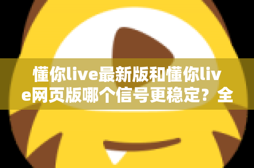 懂你live最新版和懂你live网页版哪个信号更稳定?全面对比实测与使用指南 懂你live最新版和懂你live网页版哪个信号更稳定?全面对比实测与使用指南