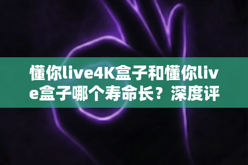 懂你live4K盒子和懂你live盒子哪个寿命长？深度评测帮你选对不踩坑