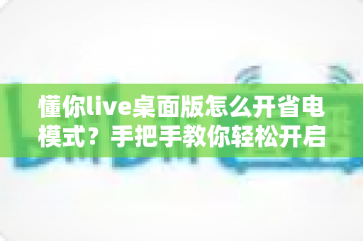懂你live桌面版怎么开省电模式?手把手教你轻松开启省电模式,告别电量焦虑延长续航 懂你live桌面版怎么开省电模式?手把手教你轻松开启省电模式,告别电量焦虑延长续航
