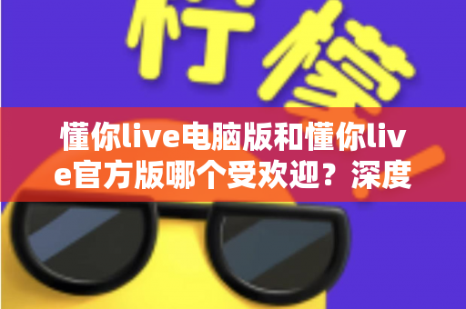 懂你live电脑版和懂你live官方版哪个受欢迎?深度对比分析与选择指南 懂你live电脑版和懂你live官方版哪个受欢迎?深度对比分析与选择指南