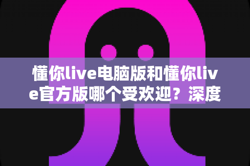 懂你live电脑版和懂你live官方版哪个受欢迎?深度对比分析与选择指南 懂你live电脑版和懂你live官方版哪个受欢迎?深度对比分析与选择指南