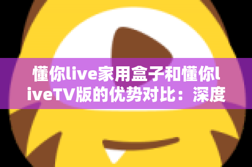 懂你live家用盒子和懂你liveTV版的优势对比：深度解析两者差异，帮你选出最适合自己的观影方案