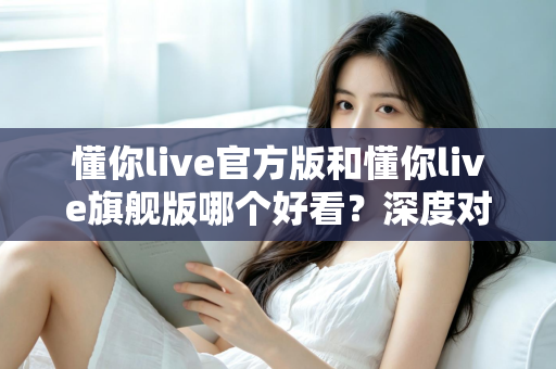 懂你live官方版和懂你live旗舰版哪个好看？深度对比解析助你选出心仪版本