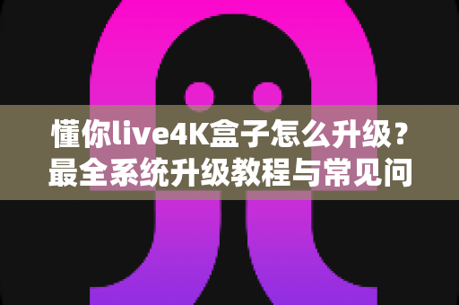懂你live4K盒子怎么升级？最全系统升级教程与常见问题解答