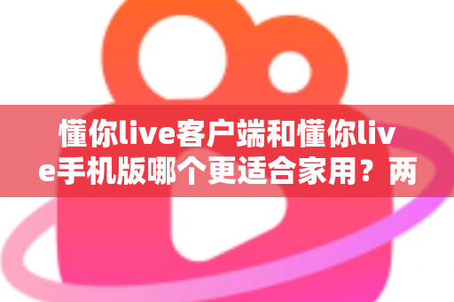 懂你live客户端和懂你live手机版哪个更适合家用？两大版本全面对比，帮你找到最佳家庭娱乐方案