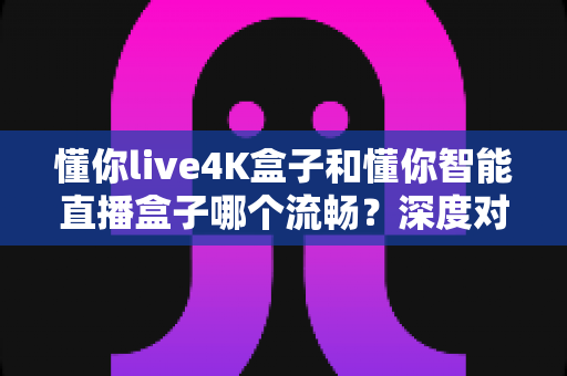 懂你live4K盒子和懂你智能直播盒子哪个流畅？深度对比帮你选对不踩坑