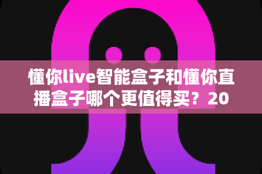 懂你live智能盒子和懂你直播盒子哪个更值得买？2025年最全选购攻略与深度对比解析