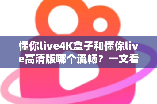 懂你live4K盒子和懂你live高清版哪个流畅？一文看懂流畅度差异与选购建议