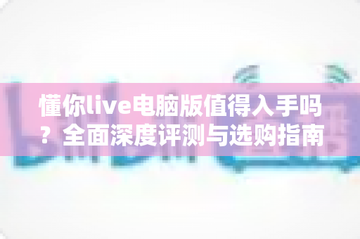 懂你live电脑版值得入手吗？全面深度评测与选购指南帮你一次搞懂