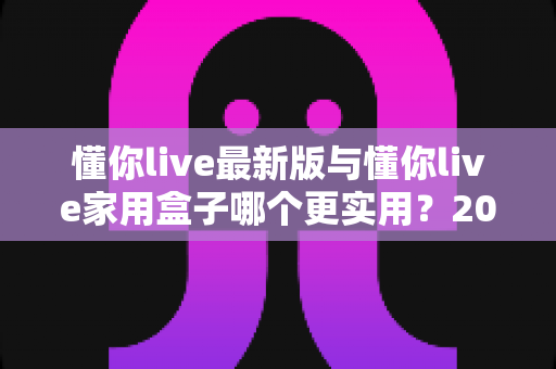 懂你live最新版与懂你live家用盒子哪个更实用？2025年深度对比选购指南全解析