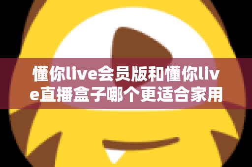 懂你live会员版和懂你live直播盒子哪个更适合家用？家庭娱乐选择全攻略