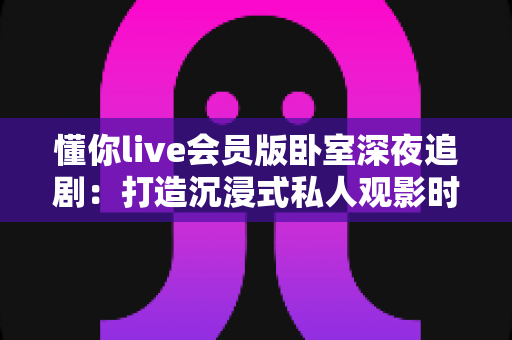 懂你live会员版卧室深夜追剧:打造沉浸式私人观影时光的完整攻略 懂你live会员版卧室深夜追剧:打造沉浸式私人观影时光的完整攻略
