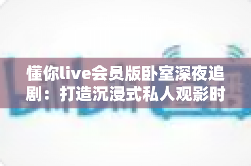 懂你live会员版卧室深夜追剧:打造沉浸式私人观影时光的完整攻略 懂你live会员版卧室深夜追剧:打造沉浸式私人观影时光的完整攻略