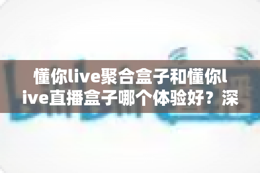 懂你live聚合盒子和懂你live直播盒子哪个体验好?深度实测对比帮你选对不踩坑 懂你live聚合盒子和懂你live直播盒子哪个体验好?深度实测对比帮你选对不踩坑