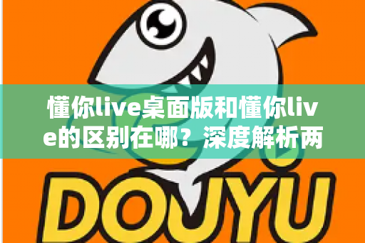懂你live桌面版和懂你live的区别在哪?深度解析两大版本核心差异,帮你选对学习工具 懂你live桌面版和懂你live的区别在哪?深度解析两大版本核心差异,帮你选对学习工具
