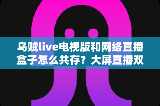 乌贼live电视版和网络直播盒子怎么共存？大屏直播双端并存的完整实用指南