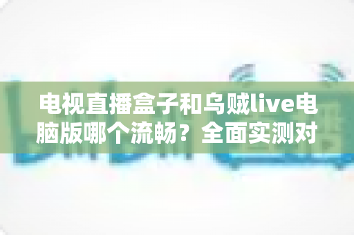 电视直播盒子和乌贼live电脑版哪个流畅？全面实测对比帮你选出最佳观影方案