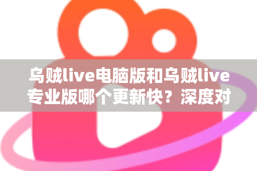 乌贼live电脑版和乌贼live专业版哪个更新快？深度对比解析与选择指南