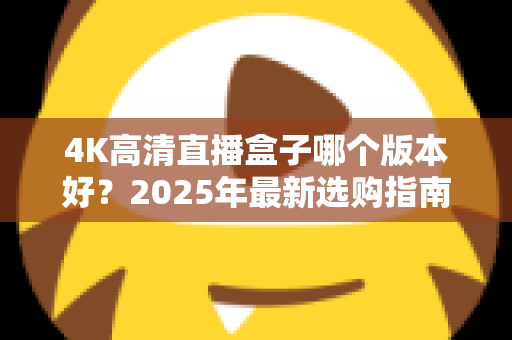 4K高清直播盒子哪个版本好？2025年最新选购指南与避坑全解析