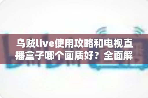 乌贼live使用攻略和电视直播盒子哪个画质好?全面解析画质差异与选购实用指南 乌贼live使用攻略和电视直播盒子哪个画质好?全面解析画质差异与选购实用指南