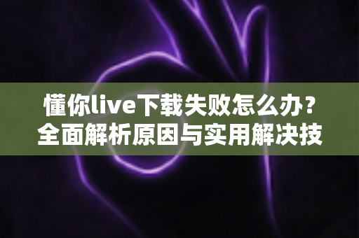 懂你live下载失败怎么办？全面解析原因与实用解决技巧，助你快速恢复正常使用